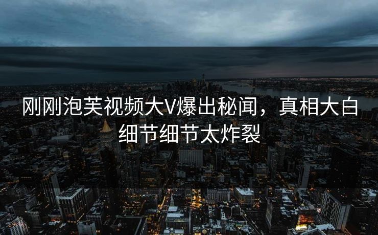 刚刚泡芙视频大V爆出秘闻，真相大白细节细节太炸裂