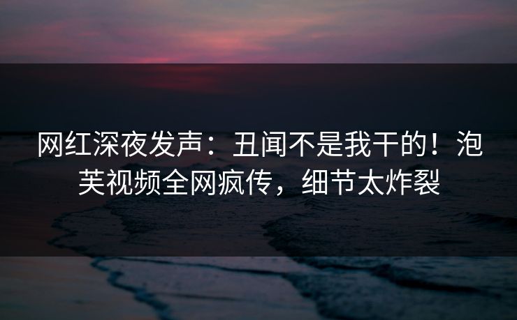 网红深夜发声：丑闻不是我干的！泡芙视频全网疯传，细节太炸裂