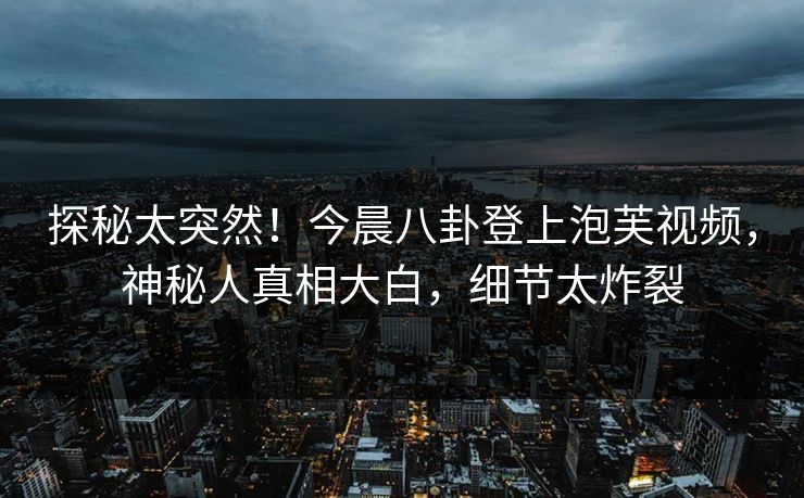 探秘太突然！今晨八卦登上泡芙视频，神秘人真相大白，细节太炸裂