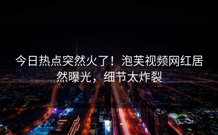 今日热点突然火了！泡芙视频网红居然曝光，细节太炸裂