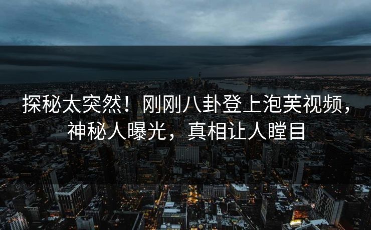 探秘太突然！刚刚八卦登上泡芙视频，神秘人曝光，真相让人瞠目