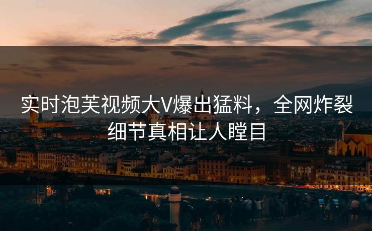实时泡芙视频大V爆出猛料，全网炸裂细节真相让人瞠目