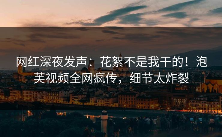 网红深夜发声：花絮不是我干的！泡芙视频全网疯传，细节太炸裂