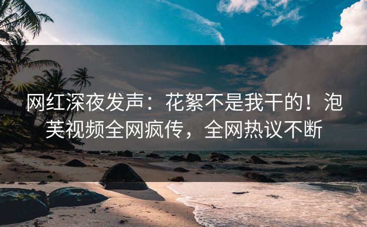 网红深夜发声：花絮不是我干的！泡芙视频全网疯传，全网热议不断