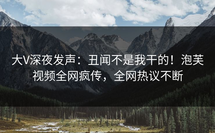 大V深夜发声：丑闻不是我干的！泡芙视频全网疯传，全网热议不断