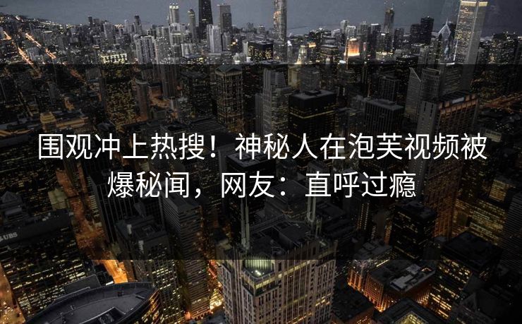 围观冲上热搜！神秘人在泡芙视频被爆秘闻，网友：直呼过瘾