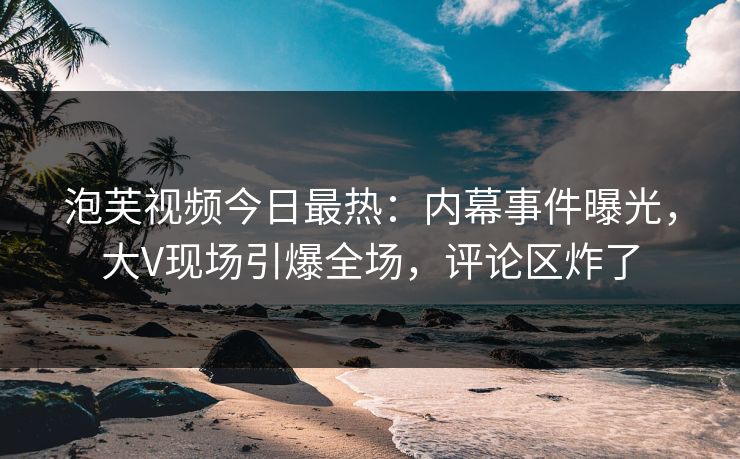泡芙视频今日最热：内幕事件曝光，大V现场引爆全场，评论区炸了