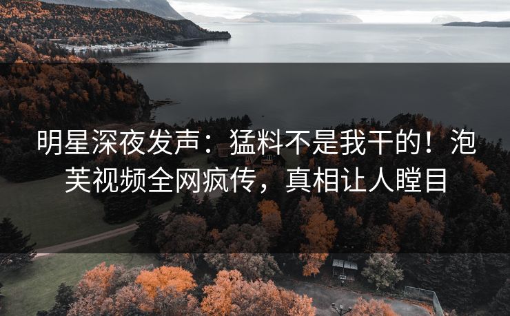 明星深夜发声：猛料不是我干的！泡芙视频全网疯传，真相让人瞠目