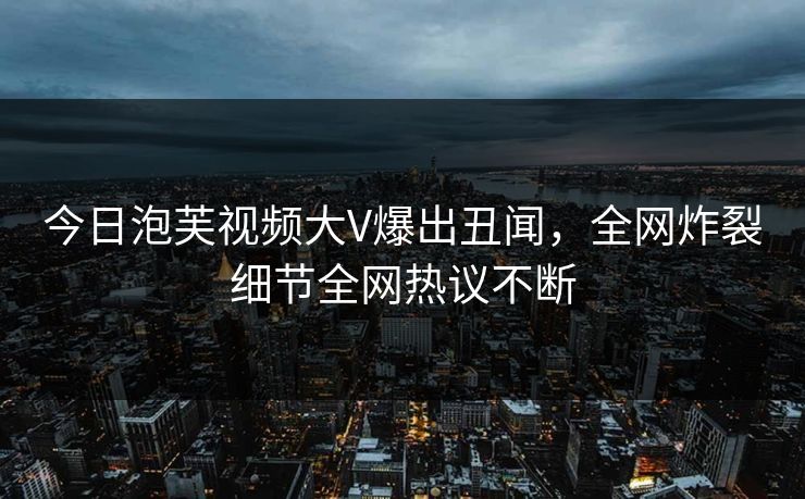 今日泡芙视频大V爆出丑闻，全网炸裂细节全网热议不断