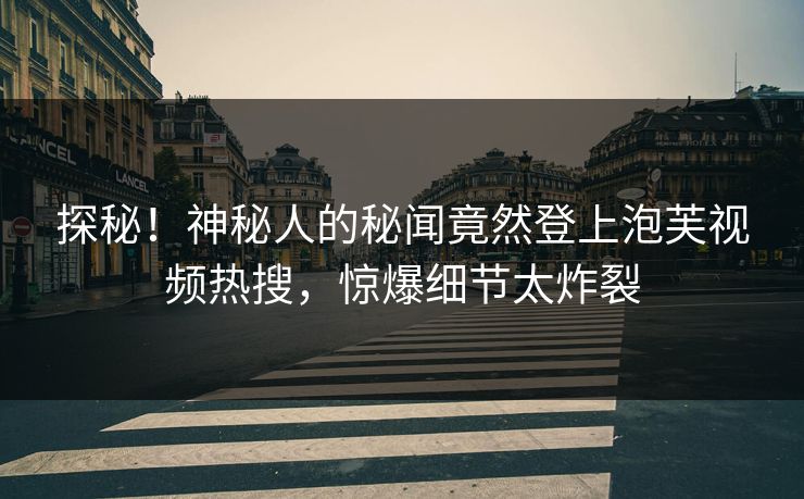 探秘！神秘人的秘闻竟然登上泡芙视频热搜，惊爆细节太炸裂