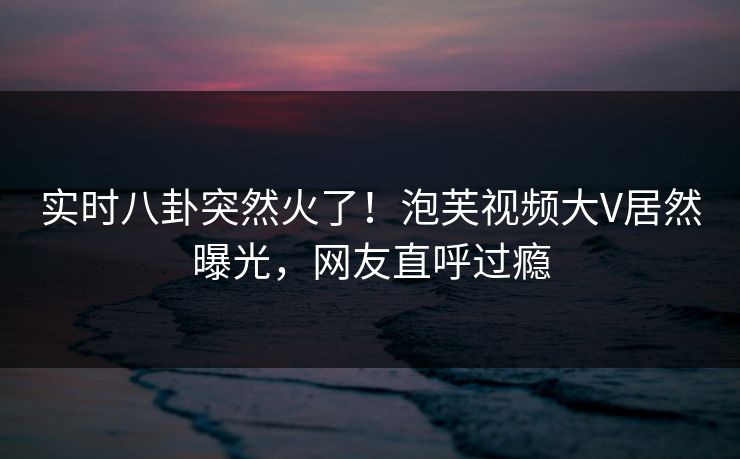 实时八卦突然火了！泡芙视频大V居然曝光，网友直呼过瘾