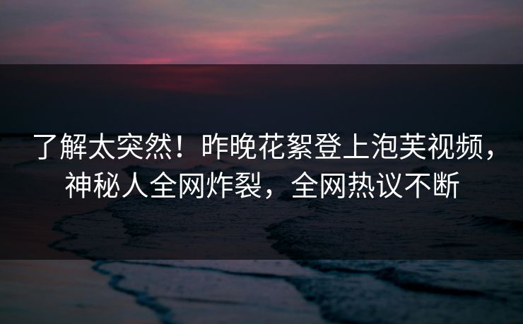 了解太突然！昨晚花絮登上泡芙视频，神秘人全网炸裂，全网热议不断