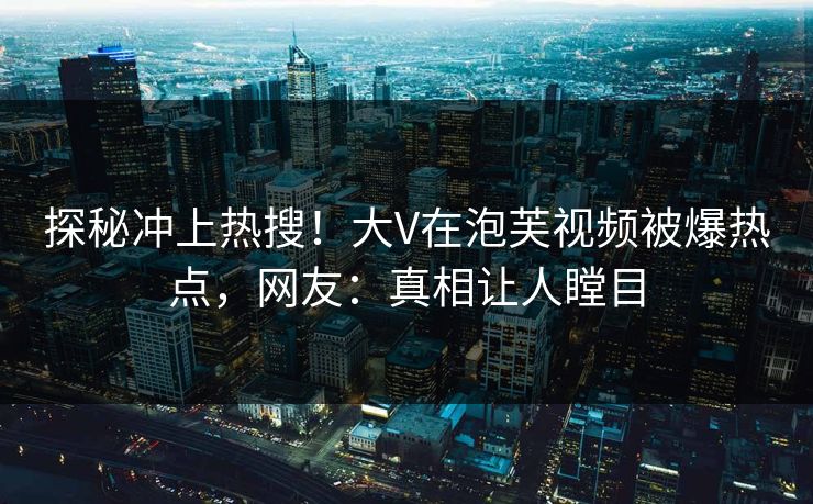 探秘冲上热搜！大V在泡芙视频被爆热点，网友：真相让人瞠目