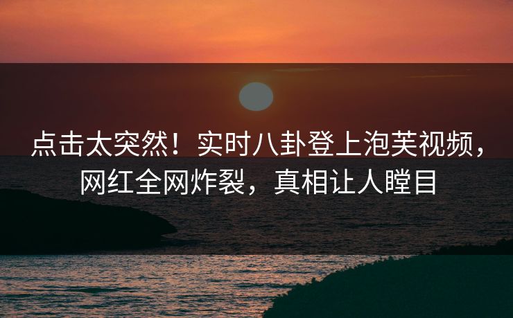 点击太突然！实时八卦登上泡芙视频，网红全网炸裂，真相让人瞠目