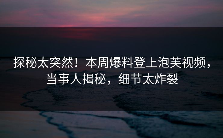 探秘太突然！本周爆料登上泡芙视频，当事人揭秘，细节太炸裂