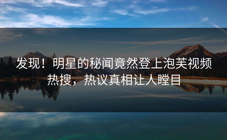 发现！明星的秘闻竟然登上泡芙视频热搜，热议真相让人瞠目