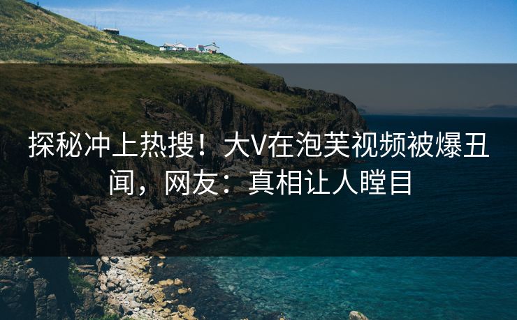 探秘冲上热搜！大V在泡芙视频被爆丑闻，网友：真相让人瞠目