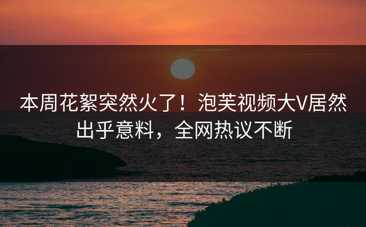 本周花絮突然火了！泡芙视频大V居然出乎意料，全网热议不断