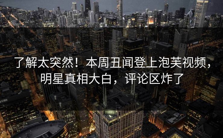 了解太突然！本周丑闻登上泡芙视频，明星真相大白，评论区炸了