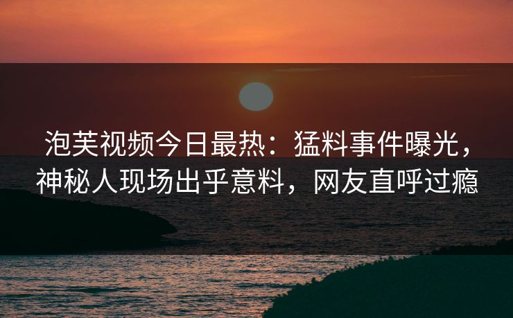 泡芙视频今日最热：猛料事件曝光，神秘人现场出乎意料，网友直呼过瘾