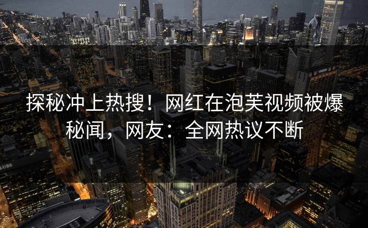 探秘冲上热搜！网红在泡芙视频被爆秘闻，网友：全网热议不断