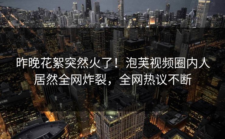 昨晚花絮突然火了！泡芙视频圈内人居然全网炸裂，全网热议不断