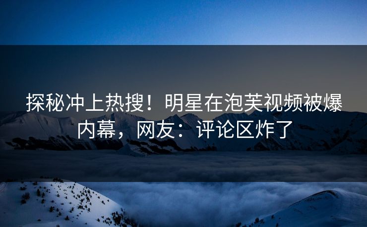 探秘冲上热搜！明星在泡芙视频被爆内幕，网友：评论区炸了