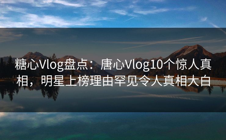 糖心Vlog盘点：唐心Vlog10个惊人真相，明星上榜理由罕见令人真相大白