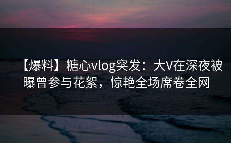 【爆料】糖心vlog突发：大V在深夜被曝曾参与花絮，惊艳全场席卷全网