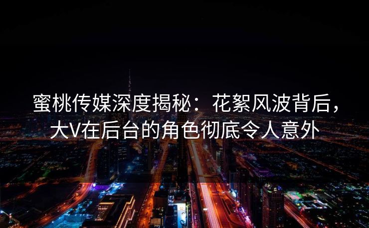 蜜桃传媒深度揭秘：花絮风波背后，大V在后台的角色彻底令人意外