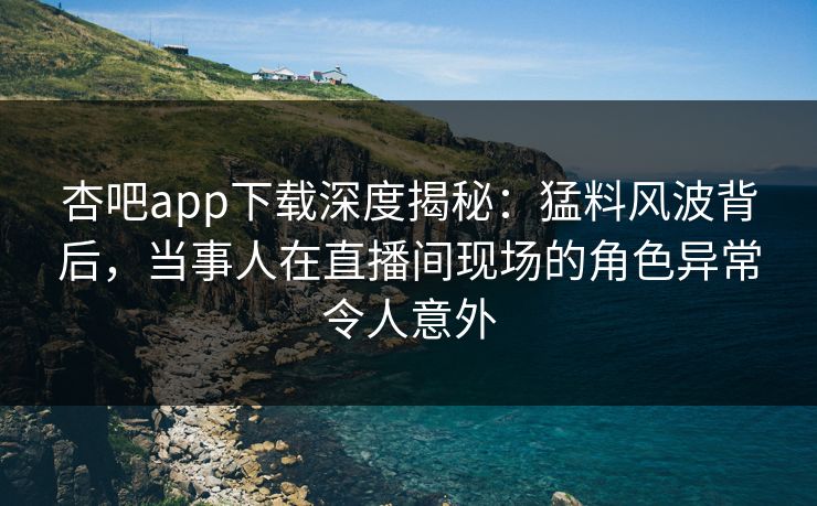杏吧app下载深度揭秘：猛料风波背后，当事人在直播间现场的角色异常令人意外