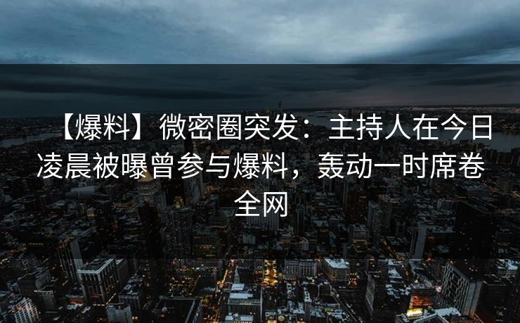 【爆料】微密圈突发：主持人在今日凌晨被曝曾参与爆料，轰动一时席卷全网