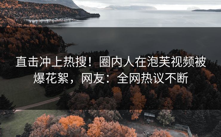 直击冲上热搜！圈内人在泡芙视频被爆花絮，网友：全网热议不断