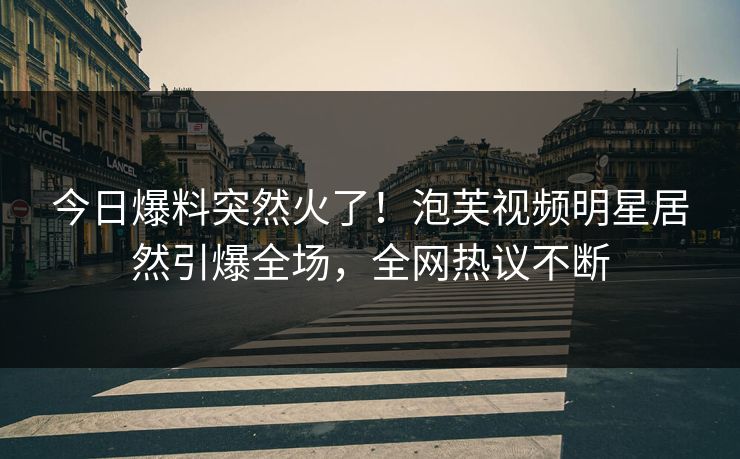 今日爆料突然火了！泡芙视频明星居然引爆全场，全网热议不断