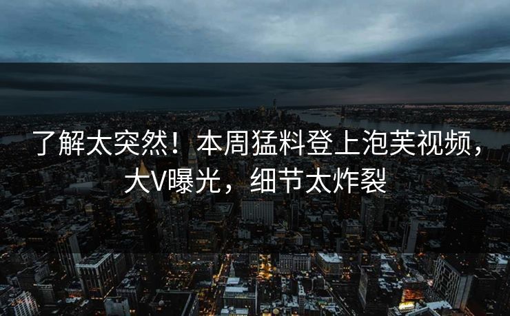了解太突然！本周猛料登上泡芙视频，大V曝光，细节太炸裂