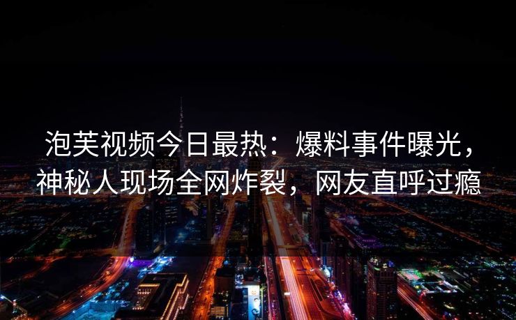 泡芙视频今日最热：爆料事件曝光，神秘人现场全网炸裂，网友直呼过瘾