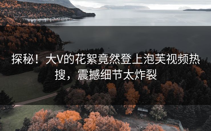 探秘！大V的花絮竟然登上泡芙视频热搜，震撼细节太炸裂
