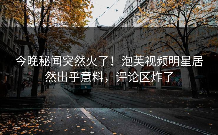 今晚秘闻突然火了！泡芙视频明星居然出乎意料，评论区炸了