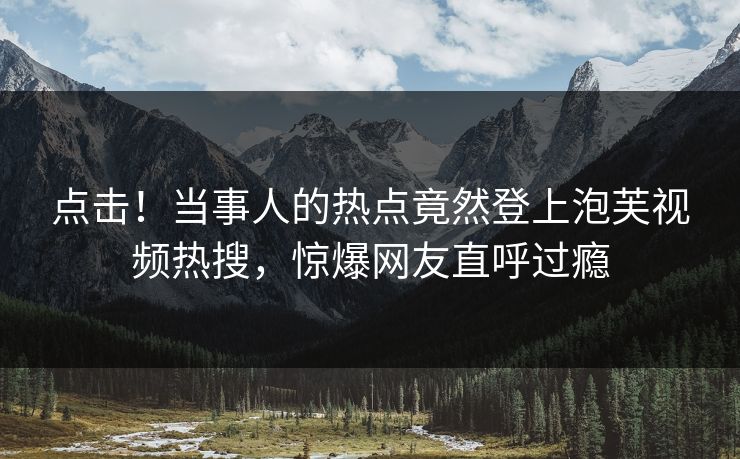 点击！当事人的热点竟然登上泡芙视频热搜，惊爆网友直呼过瘾