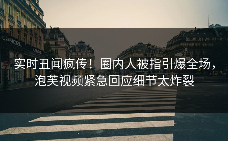 实时丑闻疯传！圈内人被指引爆全场，泡芙视频紧急回应细节太炸裂