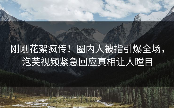 刚刚花絮疯传！圈内人被指引爆全场，泡芙视频紧急回应真相让人瞠目