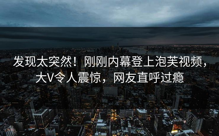 发现太突然！刚刚内幕登上泡芙视频，大V令人震惊，网友直呼过瘾