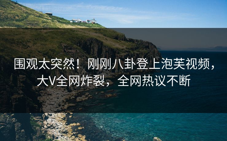 围观太突然！刚刚八卦登上泡芙视频，大V全网炸裂，全网热议不断