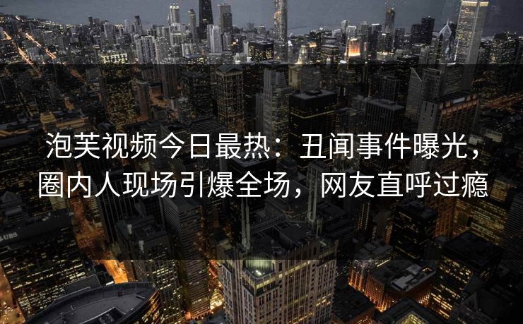 泡芙视频今日最热：丑闻事件曝光，圈内人现场引爆全场，网友直呼过瘾