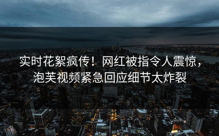 实时花絮疯传！网红被指令人震惊，泡芙视频紧急回应细节太炸裂