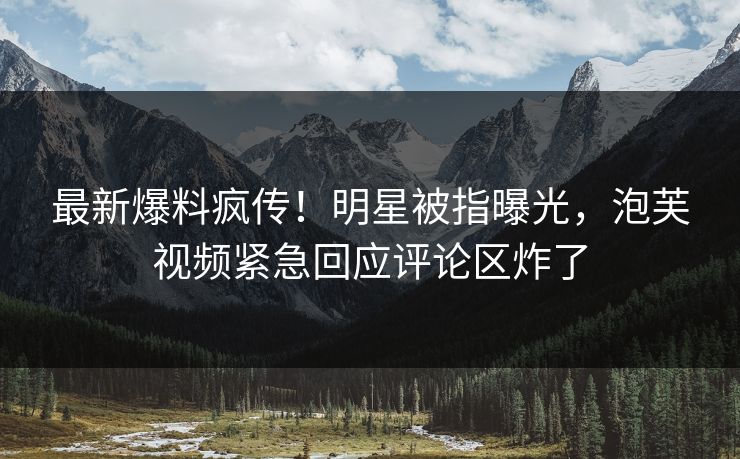 最新爆料疯传！明星被指曝光，泡芙视频紧急回应评论区炸了
