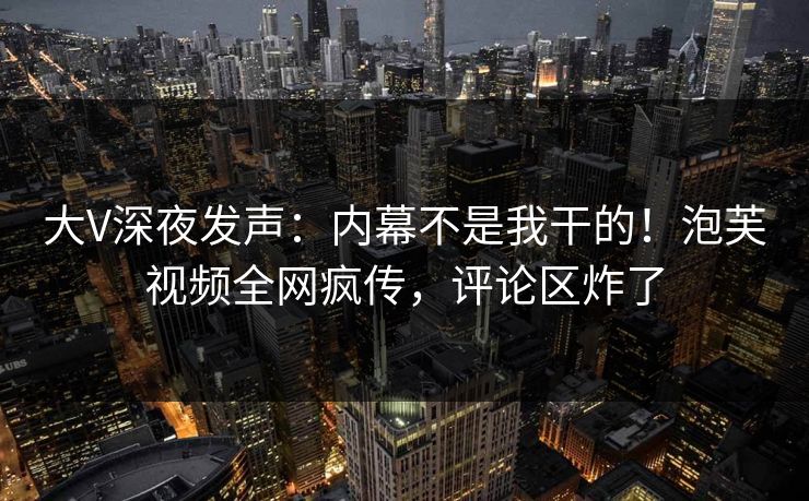 大V深夜发声：内幕不是我干的！泡芙视频全网疯传，评论区炸了