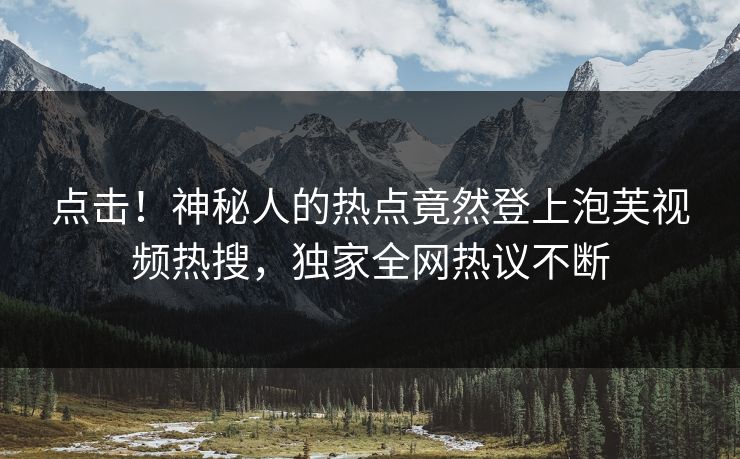 点击！神秘人的热点竟然登上泡芙视频热搜，独家全网热议不断