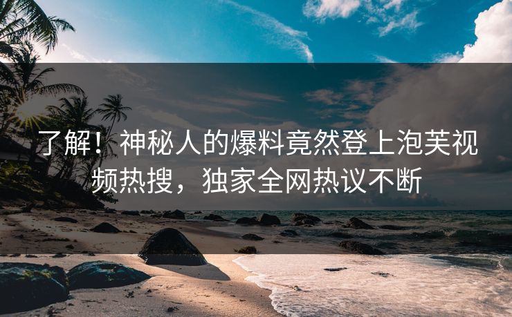 了解！神秘人的爆料竟然登上泡芙视频热搜，独家全网热议不断