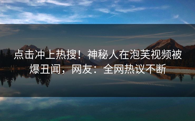 点击冲上热搜！神秘人在泡芙视频被爆丑闻，网友：全网热议不断